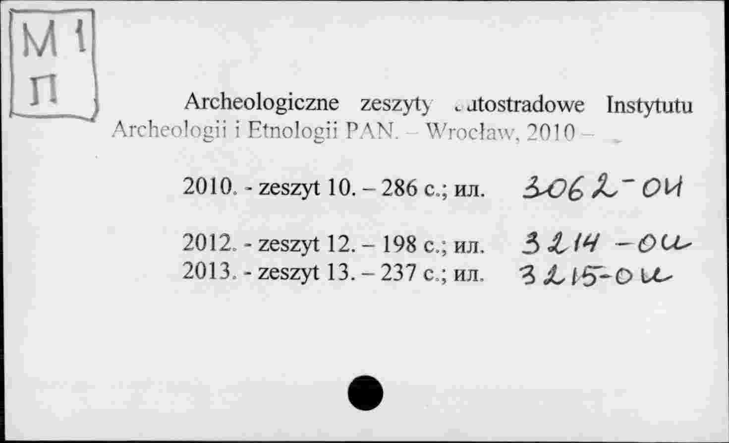 ﻿Archeologiczne zeszyt) . atostradowe Instytutu Archeologii і Etnologii PAN. Wroclaw, 2010
2010. - zeszyt 10. - 286 с.; ил.
2012.	- zeszyt 12. - 198 с.; ил.
2013.	- zeszyt 13. - 237 с.; ил.
3XW -O^